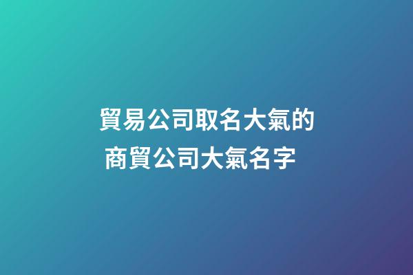 貿易公司取名大氣的 商貿公司大氣名字-第1張-公司起名-玄機派